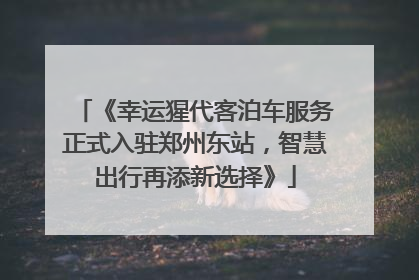《幸运猩代客泊车服务正式入驻郑州东站，智慧出行再添新选择》