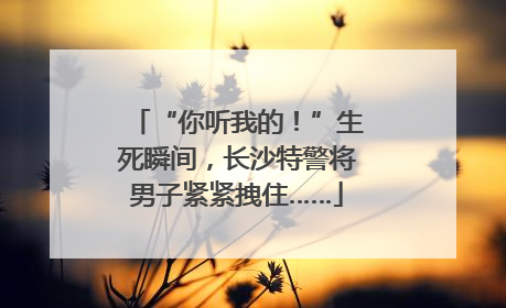 “你听我的！”生死瞬间，长沙特警将男子紧紧拽住……
