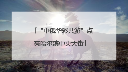 “中俄华彩共游”点亮哈尔滨中央大街
