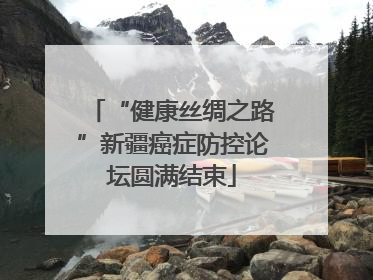 “健康丝绸之路”新疆癌症防控论坛圆满结束