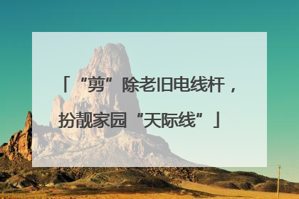 “剪”除老旧电线杆，扮靓家园“天际线”