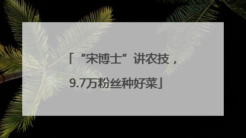 “宋博士”讲农技，9.7万粉丝种好菜