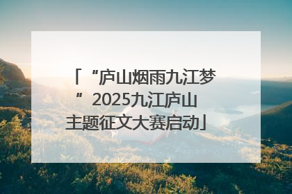 “庐山烟雨九江梦”2025九江庐山主题征文大赛启动