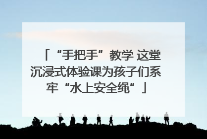 “手把手”教学 这堂沉浸式体验课为孩子们系牢“水上安全绳”