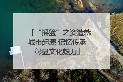 “摇篮”之姿造就城市起源 记忆传承彰显文化魅力