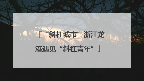 “斜杠城市”浙江龙港遇见“斜杠青年”