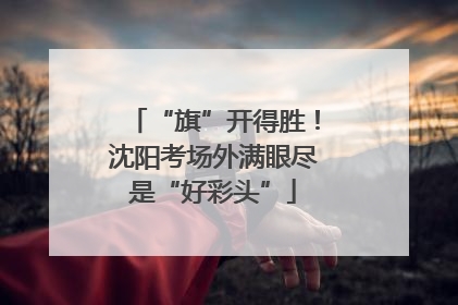 “旗”开得胜！沈阳考场外满眼尽是“好彩头”