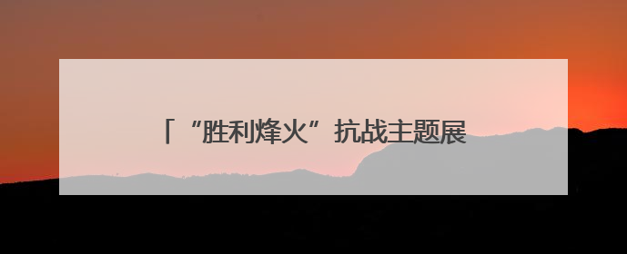 “胜利烽火”抗战主题展在华北五省区市同步开展