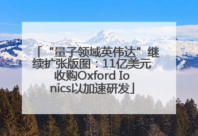 “量子领域英伟达”继续扩张版图：11亿美元收购Oxford Ionics以加速研发