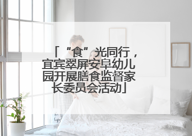 “食”光同行，宜宾翠屏安阜幼儿园开展膳食监督家长委员会活动