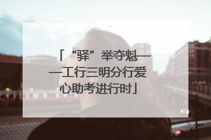 “驿”举夺魁——工行三明分行爱心助考进行时