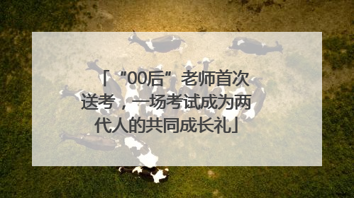 “00后”老师首次送考，一场考试成为两代人的共同成长礼