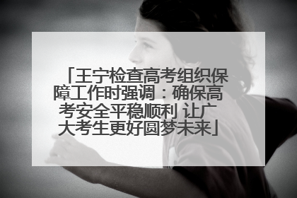 王宁检查高考组织保障工作时强调：确保高考安全平稳顺利 让广大考生更好圆梦未来