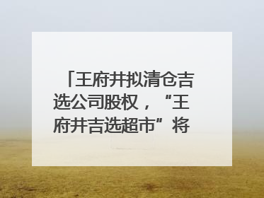 王府井拟清仓吉选公司股权，“王府井吉选超市”将成过去式