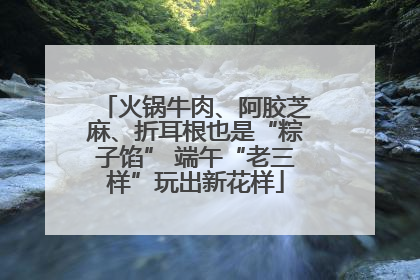 火锅牛肉、阿胶芝麻、折耳根也是“粽子馅” 端午“老三样”玩出新花样