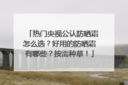 热门央视公认防晒霜怎么选？好用的防晒霜有哪些？按需种草！