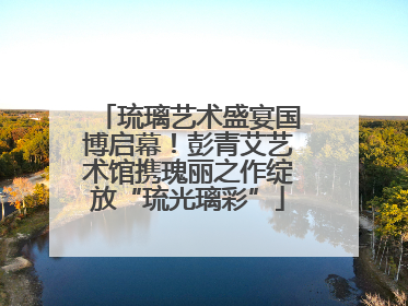 琉璃艺术盛宴国博启幕！彭青艾艺术馆携瑰丽之作绽放“琉光璃彩”