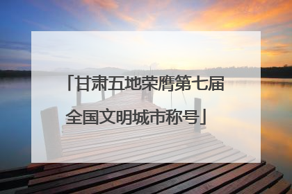 甘肃五地荣膺第七届全国文明城市称号