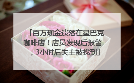 百万现金遗落在星巴克咖啡店！店员发现后报警，3小时后失主被找到