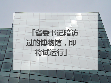 省委书记暗访过的博物馆，即将试运行