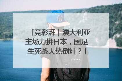 竞彩湃｜澳大利亚主场力拼日本，国足生死战大热倒灶？