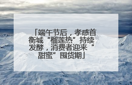 端午节后，孝感首衡城“榴莲热”持续发酵，消费者迎来“甜蜜”囤货期