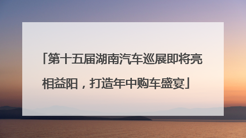 第十五届湖南汽车巡展即将亮相益阳，打造年中购车盛宴
