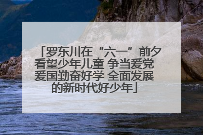 罗东川在“六一”前夕看望少年儿童 争当爱党爱国勤奋好学 全面发展的新时代好少年