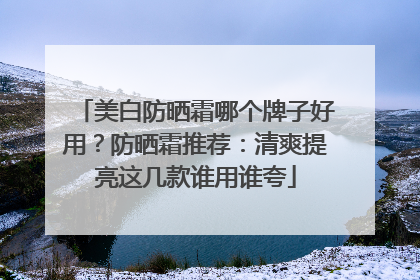 美白防晒霜哪个牌子好用？防晒霜推荐：清爽提亮这几款谁用谁夸