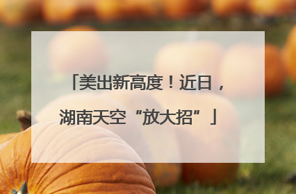 美出新高度！近日，湖南天空“放大招”