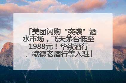 美团闪购“突袭”酒水市场，飞天茅台低至1988元！华致酒行、歌德老酒行等入驻