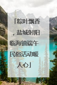 粽叶飘香，盐城射阳临海镇端午民俗活动暖人心