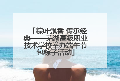 粽叶飘香 传承经典——芜湖高级职业技术学校举办端午节包粽子活动