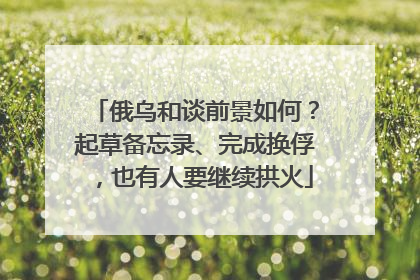 俄乌和谈前景如何？起草备忘录、完成换俘，也有人要继续拱火
