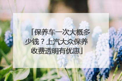 保养车一次大概多少钱？上汽大众保养收费透明有优惠