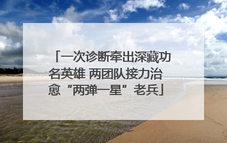 一次诊断牵出深藏功名英雄 两团队接力治愈“两弹一星”老兵
