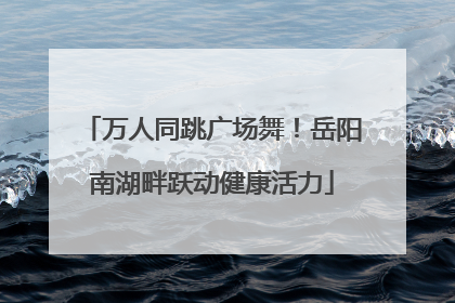万人同跳广场舞！岳阳南湖畔跃动健康活力