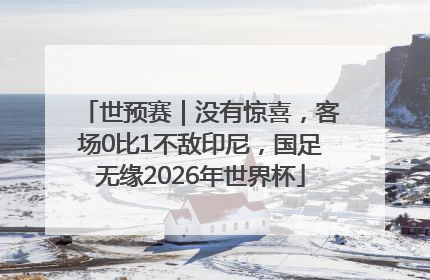世预赛｜没有惊喜，客场0比1不敌印尼，国足无缘2026年世界杯