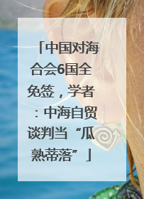 中国对海合会6国全免签，学者：中海自贸谈判当“瓜熟蒂落”