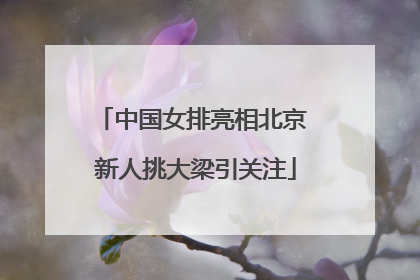 中国女排亮相北京 新人挑大梁引关注