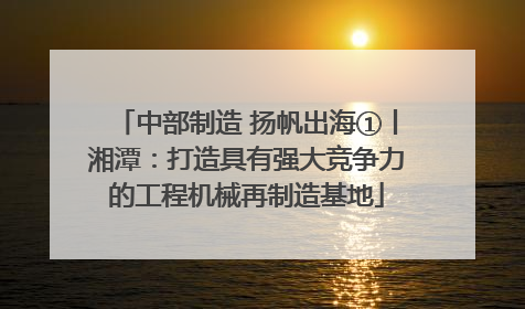 中部制造 扬帆出海①丨湘潭：打造具有强大竞争力的工程机械再制造基地