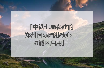 中铁七局参建的郑州国际陆港核心功能区启用