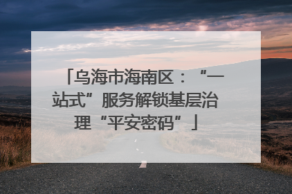 乌海市海南区：“一站式”服务解锁基层治理“平安密码”