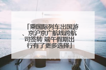乘国际列车出国游、京沪京广航线跨航司签转 端午假期出行有了更多选择