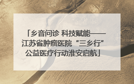 乡音问诊 科技赋能——江苏省肿瘤医院“三乡行”公益医疗行动淮安启航