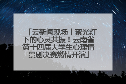 云新闻现场丨聚光灯下的心灵共振！云南省第十四届大学生心理情景剧决赛燃情开演