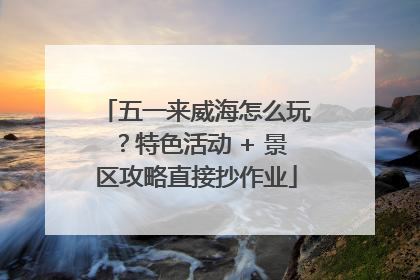 五一来威海怎么玩？特色活动 + 景区攻略直接抄作业