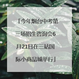今年烟台中考第三场招生咨询会6月21日在三站国际小商品城举行