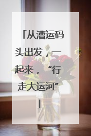 从漕运码头出发，一起来，“行走大运河”