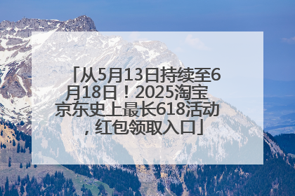 从5月13日持续至6月18日！2025淘宝京东史上最长618活动，红包领取入口